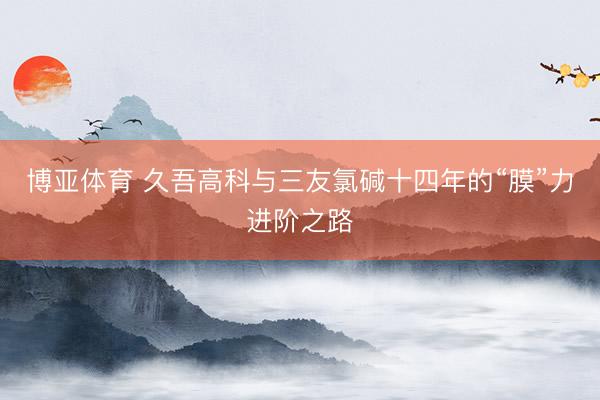 博亚体育 久吾高科与三友氯碱十四年的“膜”力进阶之路
