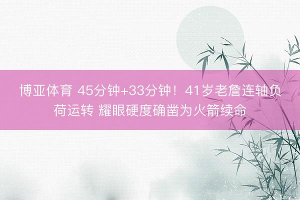 博亚体育 45分钟+33分钟！41岁老詹连轴负荷运转 耀眼硬度确凿为火箭续命