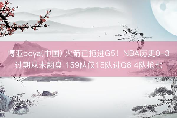博亚boya(中国) 火箭已拖进G5！NBA历史0-3过期从未翻盘 159队仅15队进G6 4队抢七