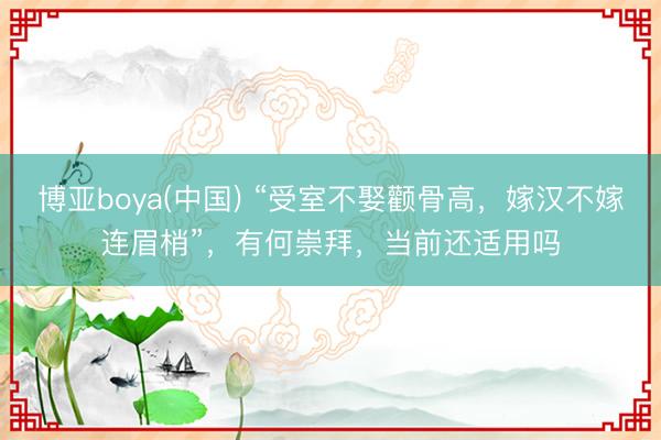 博亚boya(中国) “受室不娶颧骨高，嫁汉不嫁连眉梢”，有何崇拜，当前还适用吗