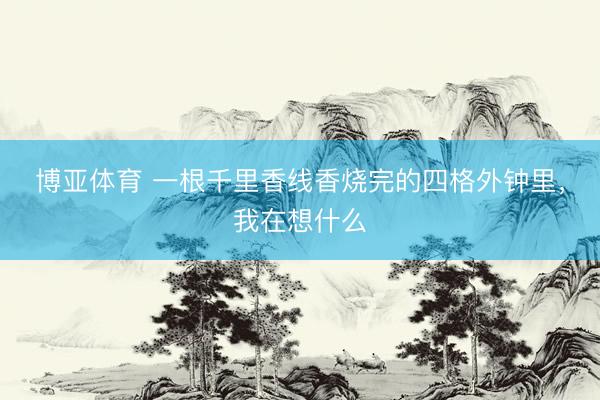 博亚体育 一根千里香线香烧完的四格外钟里，我在想什么