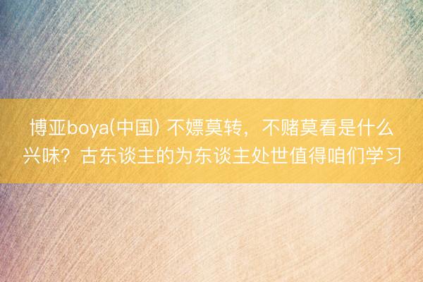 博亚boya(中国) 不嫖莫转，不赌莫看是什么兴味？古东谈主的为东谈主处世值得咱们学习