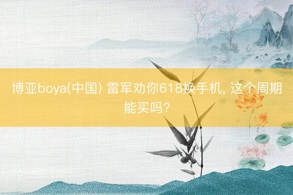 博亚boya(中国) 雷军劝你618换手机， 这个周期能买吗?