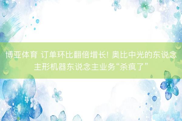 博亚体育 订单环比翻倍增长! 奥比中光的东说念主形机器东说念主业务“杀疯了”