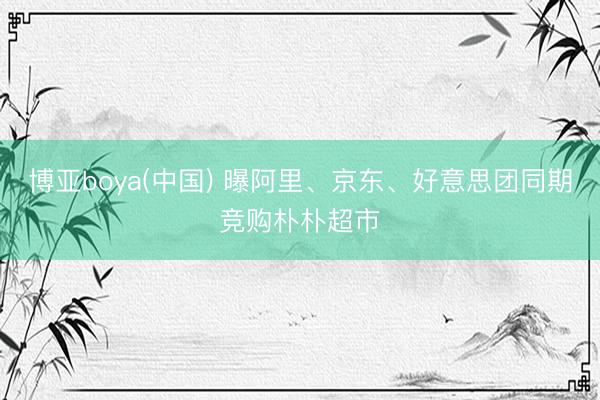 博亚boya(中国) 曝阿里、京东、好意思团同期竞购朴朴超市