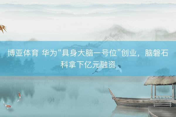 博亚体育 华为“具身大脑一号位”创业，脑磐石科拿下亿元融资