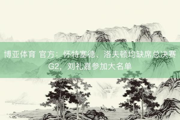博亚体育 官方:怀特塞德、洛夫顿均缺席总决赛G2,刘礼嘉参加大名单