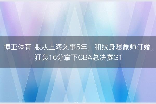 博亚体育 服从上海久事5年，和纹身想象师订婚，狂轰16分拿下CBA总决赛G1