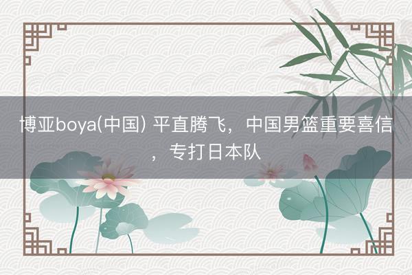 博亚boya(中国) 平直腾飞，中国男篮重要喜信，专打日本队