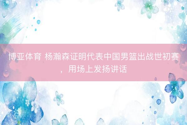 博亚体育 杨瀚森证明代表中国男篮出战世初赛，用场上发扬讲话