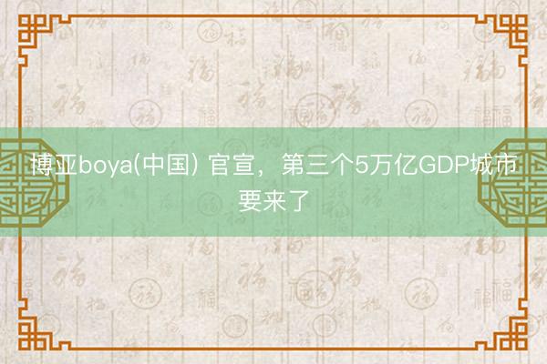 博亚boya(中国) 官宣，第三个5万亿GDP城市要来了