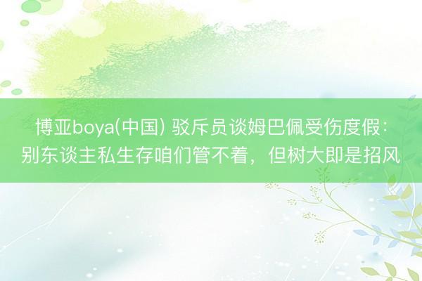 博亚boya(中国) 驳斥员谈姆巴佩受伤度假：别东谈主私生存咱们管不着，但树大即是招风