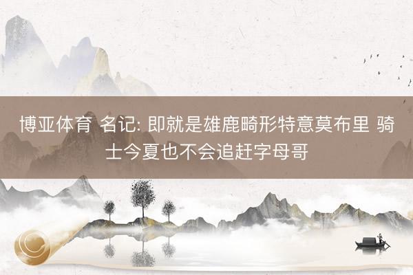 博亚体育 名记: 即就是雄鹿畸形特意莫布里 骑士今夏也不会追赶字母哥