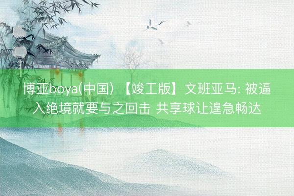 博亚boya(中国) 【竣工版】文班亚马: 被逼入绝境就要与之回击 共享球让遑急畅达