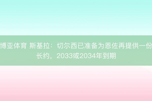 博亚体育 斯基拉：切尔西已准备为恩佐再提供一份长约，2033或2034年到期