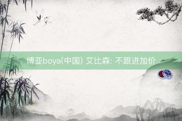博亚boya(中国) 艾比森: 不跟进加价