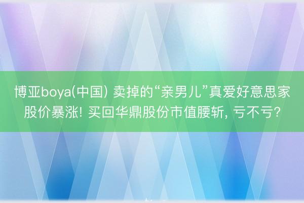 博亚boya(中国) 卖掉的“亲男儿”真爱好意思家股价暴涨! 买回华鼎股份市值腰斩， 亏不亏?