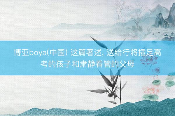 博亚boya(中国) 这篇著述， 送给行将插足高考的孩子和肃静看管的父母