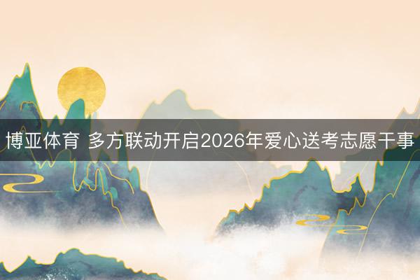 博亚体育 多方联动开启2026年爱心送考志愿干事