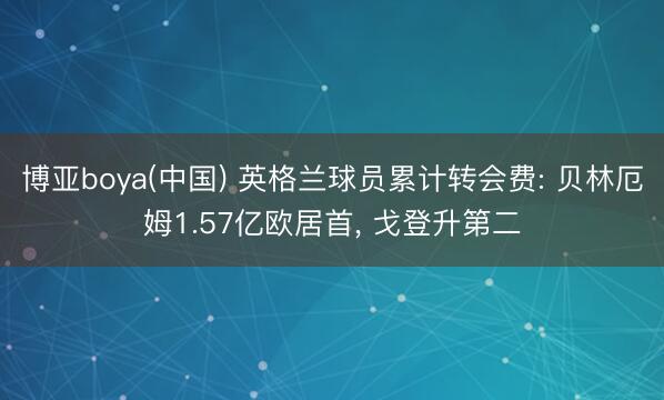 博亚boya(中国) 英格兰球员累计转会费: 贝林厄姆1.57亿欧居首， 戈登升第二