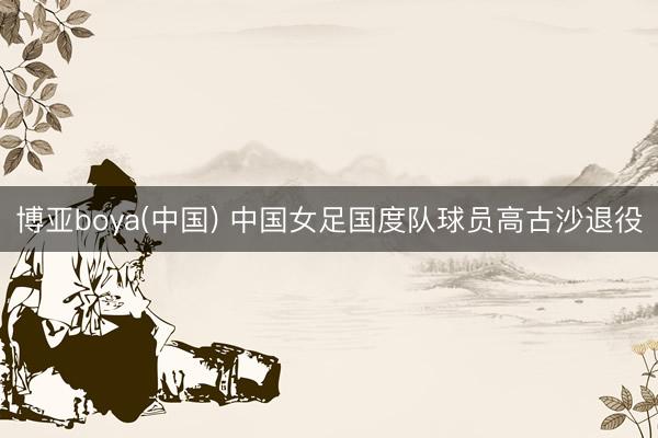 博亚boya(中国) 中国女足国度队球员高古沙退役