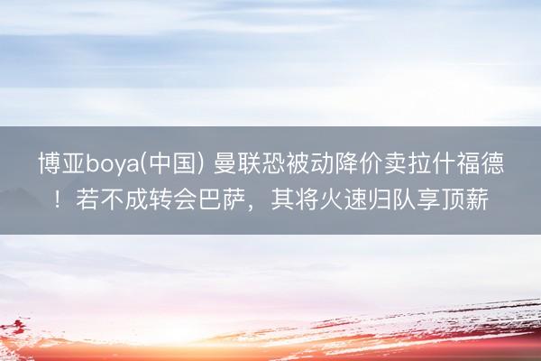 博亚boya(中国) 曼联恐被动降价卖拉什福德！若不成转会巴萨，其将火速归队享顶薪