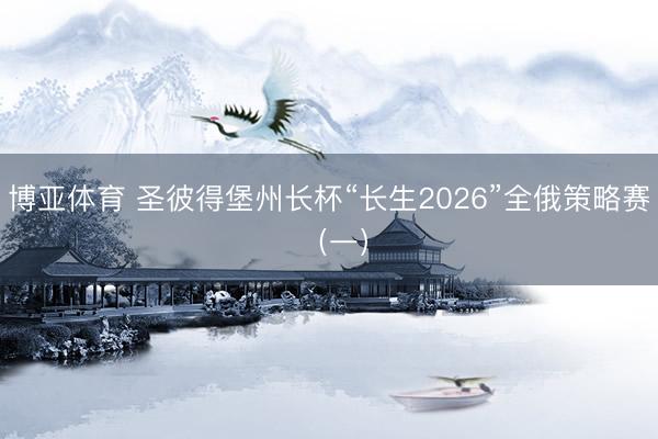 博亚体育 圣彼得堡州长杯“长生2026”全俄策略赛 （一）