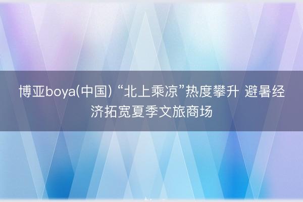 博亚boya(中国) “北上乘凉”热度攀升 避暑经济拓宽夏季文旅商场