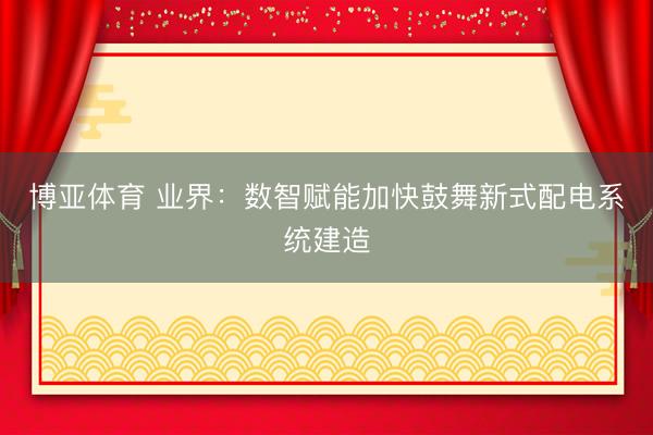 博亚体育 业界：数智赋能加快鼓舞新式配电系统建造
