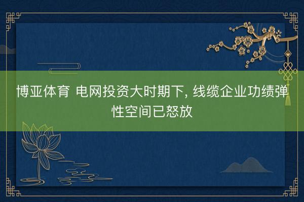 博亚体育 电网投资大时期下， 线缆企业功绩弹性空间已怒放