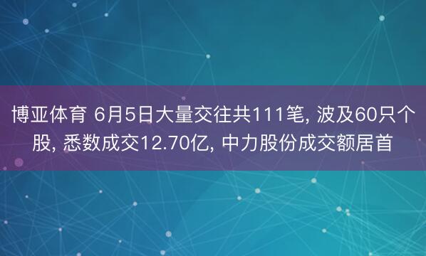 博亚体育 6月5日大量交往共111笔， 波及60只个股， 悉数成交12.70亿， 中力股份成交额居首