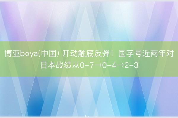 博亚boya(中国) 开动触底反弹！国字号近两年对日本战绩从