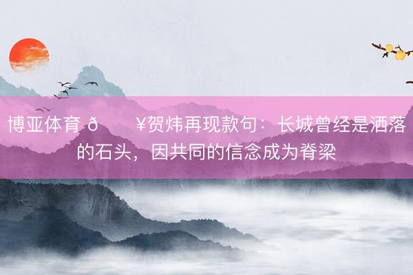 博亚体育 🎥贺炜再现款句:长城曾经是洒落的石头,因共同的信念成为脊梁