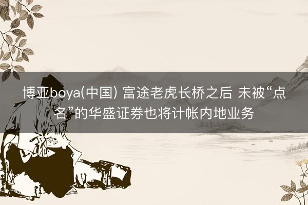 博亚boya(中国) 富途老虎长桥之后 未被“点名”的华盛证券也将计帐内地业务
