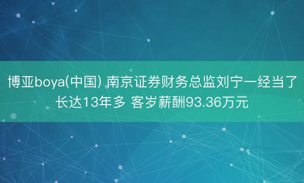 博亚boya(中国) 南京证券财务总监刘宁一经当了长达13年多 客岁薪酬93.36万元
