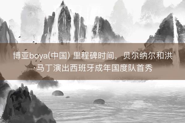 博亚boya(中国) 里程碑时间，贝尔纳尔和洪·马丁演出西班牙成年国度队首秀