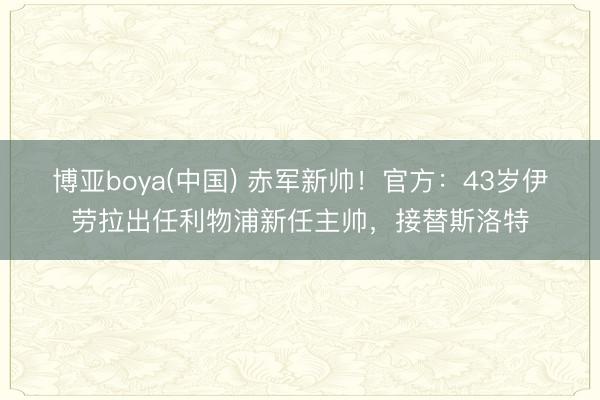 博亚boya(中国) 赤军新帅！官方：43岁伊劳拉出任利物浦新任主帅，接替斯洛特