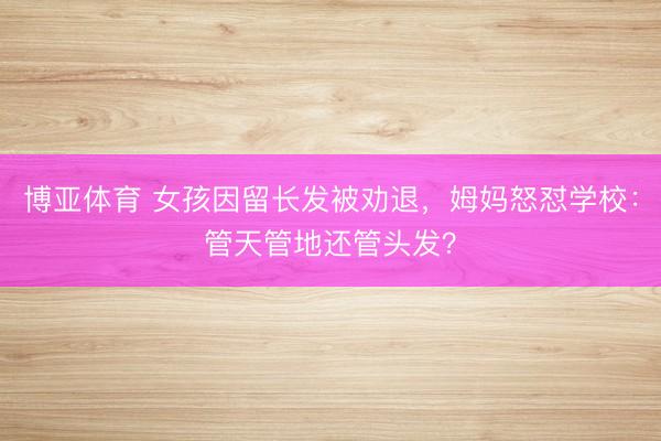 博亚体育 女孩因留长发被劝退，姆妈怒怼学校：管天管地还管头发？