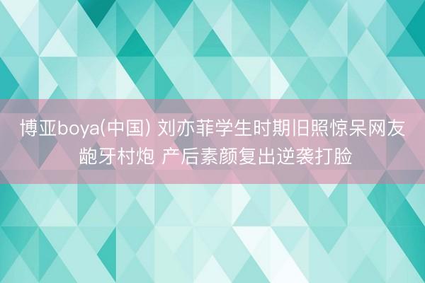博亚boya(中国) 刘亦菲学生时期旧照惊呆网友 龅牙村炮 产后素颜复出逆袭打脸