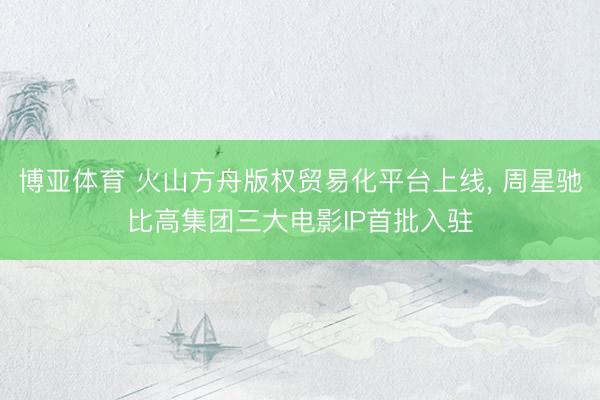 博亚体育 火山方舟版权贸易化平台上线， 周星驰比高集团三大电影IP首批入驻