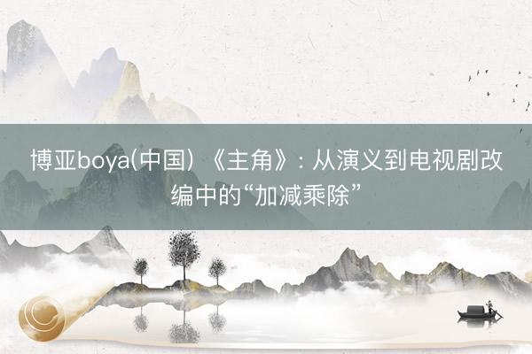 博亚boya(中国) 《主角》: 从演义到电视剧改编中的“加减乘除”