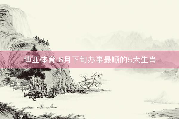 博亚体育 6月下旬办事最顺的5大生肖