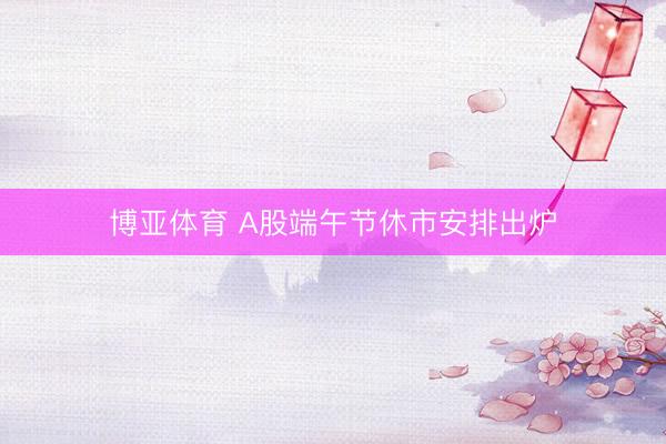 博亚体育 A股端午节休市安排出炉