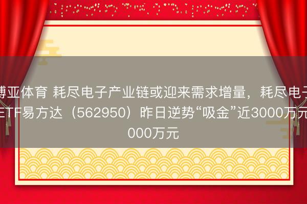 博亚体育 耗尽电子产业链或迎来需求增量，耗尽电子ETF易方达（562950）昨日逆势“吸金”近3000万元