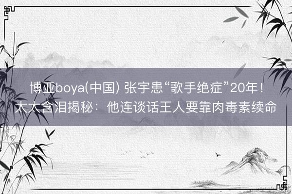 博亚boya(中国) 张宇患“歌手绝症”20年！太太含泪揭秘：他连谈话王人要靠肉毒素续命