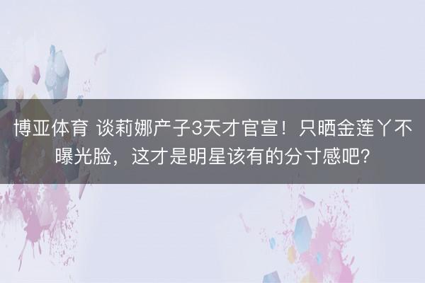 博亚体育 谈莉娜产子3天才官宣！只晒金莲丫不曝光脸，这才是明星该有的分寸感吧？