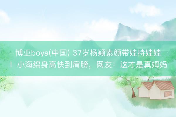 博亚boya(中国) 37岁杨颖素颜带娃持娃娃！小海绵身高快到肩膀，网友：这才是真姆妈