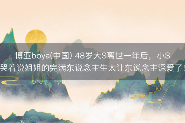 博亚boya(中国) 48岁大S离世一年后，小S哭着说姐姐的完满东说念主生太让东说念主深爱了！