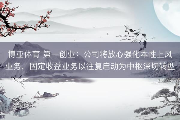 博亚体育 第一创业：公司将放心强化本性上风业务，固定收益业务以往复启动为中枢深切转型