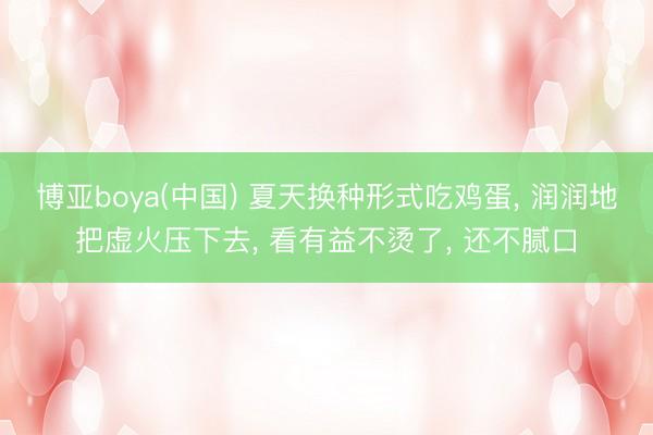 博亚boya(中国) 夏天换种形式吃鸡蛋， 润润地把虚火压下去， 看有益不烫了， 还不腻口
